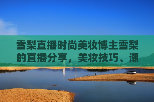 雪梨直播时尚美妆博主雪梨的直播分享，美妆技巧、潮流穿搭与粉丝互动，雪梨直播，时尚美妆博主分享美妆技巧与潮流穿搭，雪梨直播，时尚美妆博主雪梨分享美妆技巧与潮流穿搭