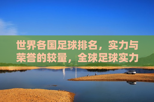 世界各国足球排名，实力与荣誉的较量，全球足球实力排名，荣誉与实力的较量，全球足球实力排名，荣誉与实力的较量
