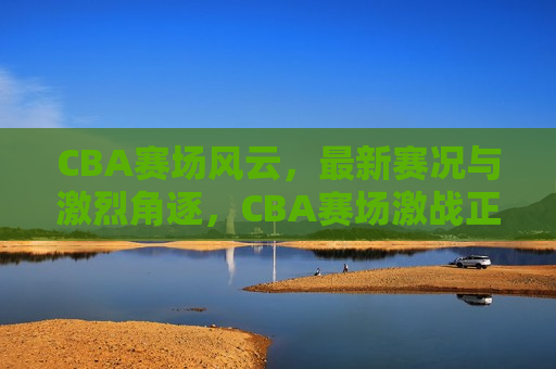CBA赛场风云，最新赛况与激烈角逐，CBA赛场激战正酣，最新赛况与扣人心弦的角逐，CBA赛场激战正酣，最新赛况与扣人心弦的角逐