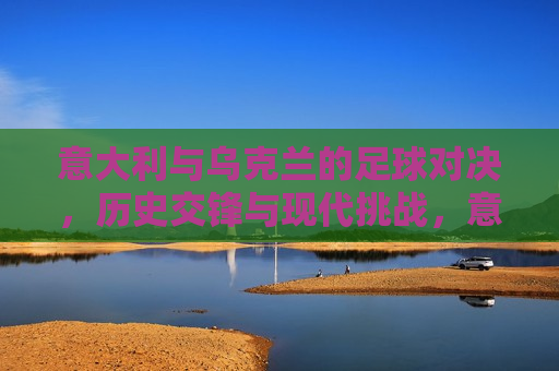 意大利与乌克兰的足球对决，历史交锋与现代挑战，意大利与乌克兰足球对决，历史交锋与现代挑战的对决，意大利与乌克兰足球对决，历史交锋与现代挑战的对决