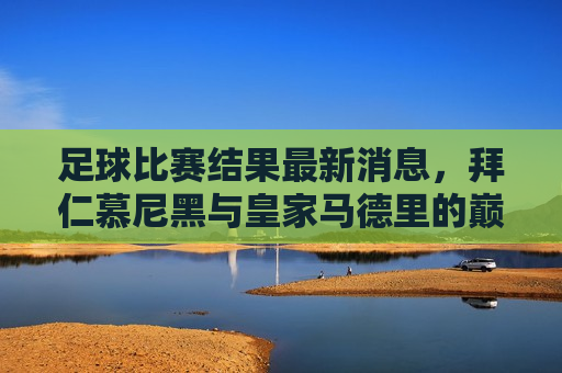 足球比赛结果最新消息，拜仁慕尼黑与皇家马德里的巅峰对决及全球足球赛事概览，拜仁对决皇马，足球巅峰之战及全球赛事概览，拜仁对决皇马，足球巅峰之战与全球赛事概览