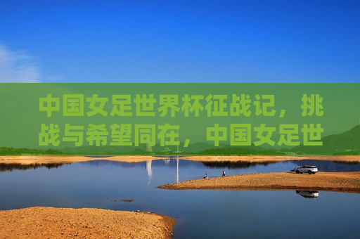 中国女足世界杯征战记，挑战与希望同在，中国女足世界杯征战之路，挑战与希望并存，中国女足世界杯征战之路，挑战与希望并存