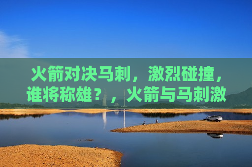 火箭对决马刺，激烈碰撞，谁将称雄？，火箭与马 *** 烈对决，谁将成为最后的胜者？，火箭与马 *** 烈对决，谁将成为最后的胜者？