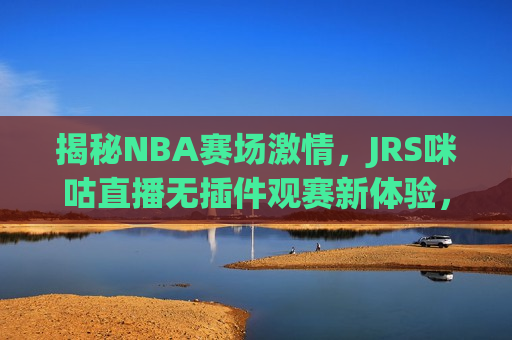 揭秘NBA赛场 *** ，JRS咪咕直播无插件观赛新体验，揭秘NBA赛场 *** 与JRS咪咕直播新体验，揭秘NBA赛场 *** 与JRS咪咕直播的无插件观赛新体验