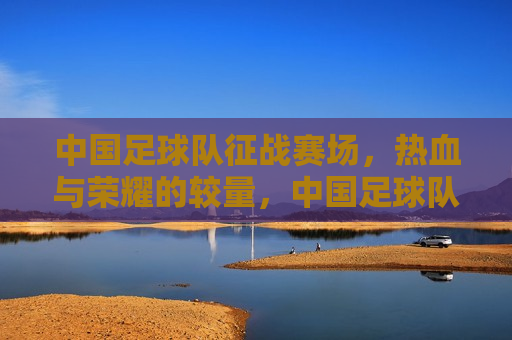 中国足球队征战赛场，热血与荣耀的较量，中国足球队热血征战赛场，荣耀之战，中国足球队征战赛场，热血荣耀之战