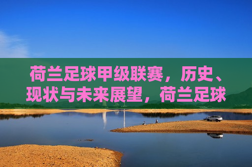 荷兰足球甲级联赛，历史、现状与未来展望，荷兰足球甲级联赛，历史沿革、现状剖析与未来展望，荷兰足球甲级联赛，历史沿革、现状剖析与未来展望