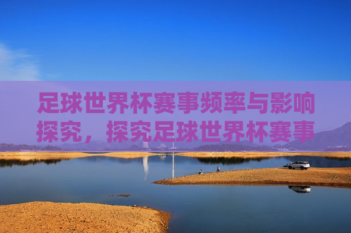 足球世界杯赛事频率与影响探究，探究足球世界杯赛事频率与全球影响力，足球世界杯赛事频率与全球影响力探究