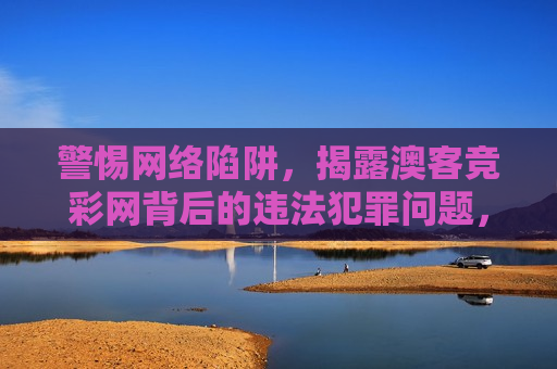 警惕 *** 陷阱，揭露澳客竞彩网背后的违法犯罪问题，揭露澳客竞彩网背后的 *** 陷阱与违法犯罪问题，揭露澳客竞彩网背后的 *** 陷阱与犯罪阴影