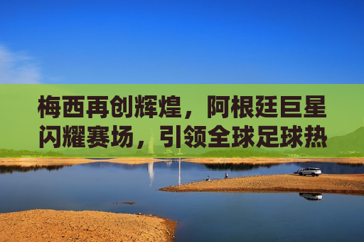 梅西再创辉煌，阿根廷巨星闪耀赛场，引领全球足球热潮，梅西闪耀赛场，阿根廷巨星引领全球足球热潮，梅西再创辉煌，阿根廷巨星引领全球足球热潮