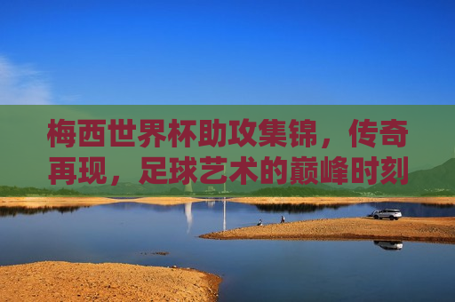 梅西世界杯助攻集锦，传奇再现，足球艺术的巅峰时刻，梅西世界杯助攻集锦，传奇足球艺术的巅峰时刻，梅西世界杯助攻集锦，传奇足球艺术的巅峰再现
