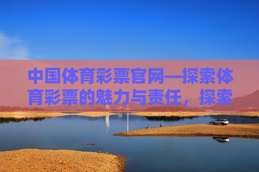 中国体育彩票官网—探索体育彩票的魅力与责任，探索中国体育彩票的魅力与责任，官方平台揭示，探索中国体育彩票的魅力与责任，官方平台揭示
