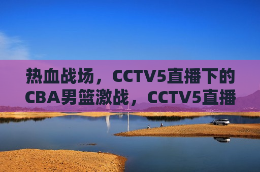 热血战场，CCTV5直播下的CBA男篮激战，CCTV5直播，热血战场——CBA男篮激战之夜，CCTV5直播，热血战场——CBA男篮激战之夜