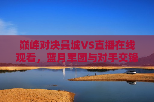 巅峰对决曼城VS直播在线观看，蓝月军团与对手交锋，谁能笑到最后？，巅峰之战！曼城VS未知对手，谁能笑到最后？，巅峰之战！曼城迎战未知对手，谁能笑到最后？