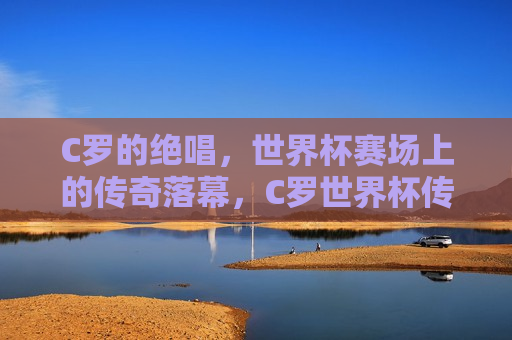 C罗的绝唱，世界杯赛场上的传奇落幕，C罗世界杯传奇落幕，最后的绝唱，C罗世界杯传奇落幕，最后的绝唱