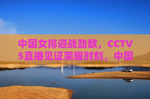中国女排迎战劲敌，CCTV5直播见证荣耀时刻，中国女排迎战强敌，荣耀对决CCTV5直播见证，CCTV5直播，中国女排迎战劲敌，荣耀对决见证荣耀时刻