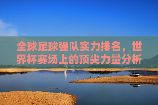 全球足球强队实力排名，世界杯赛场上的顶尖力量分析，全球足球强队实力排行榜，世界杯赛场上的顶尖力量解析，全球足球强队实力排行榜，世界杯赛场上的顶尖力量解析