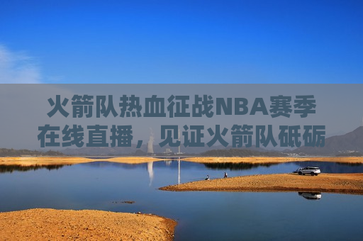火箭队热血征战NBA赛季在线直播，见证火箭队砥砺前行，每一场比赛的荣耀与 *** ，火箭队征战NBA赛季，荣耀与 *** 的见证，火箭队征战NBA赛季，荣耀与 *** 的在线见证