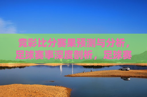 竞彩比分赛果预测与分析，足球赛事深度剖析，足球赛事深度剖析，竞彩比分预测与分析，足球赛事深度剖析与竞彩比分预测