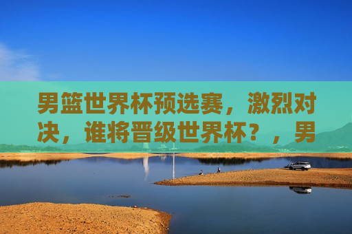 男篮世界杯预选赛，激烈对决，谁将晋级世界杯？，男篮世界杯预选赛激战正酣，晋级名额悬念待解