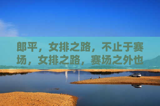 郎平，女排之路，不止于赛场，女排之路，赛场之外也同样辉煌，女排之路，赛场内外皆辉煌