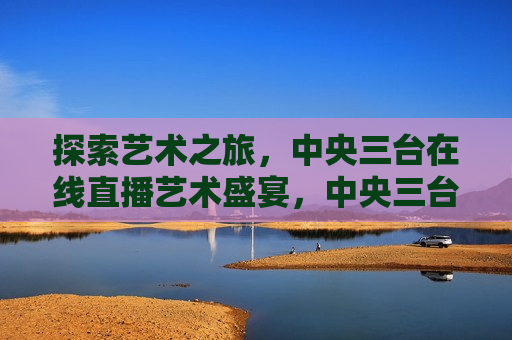 探索艺术之旅，中央三台在线直播艺术盛宴，中央三台在线直播，探索艺术之旅，中央三台在线直播，探索艺术之旅
