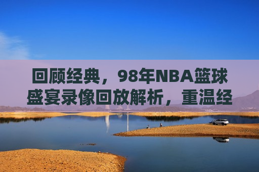 回顾经典，98年NBA篮球盛宴录像回放解析，重温经典，98年NBA篮球盛宴精彩回放解析，重温经典，98年NBA篮球盛宴精彩回放解析  第1张