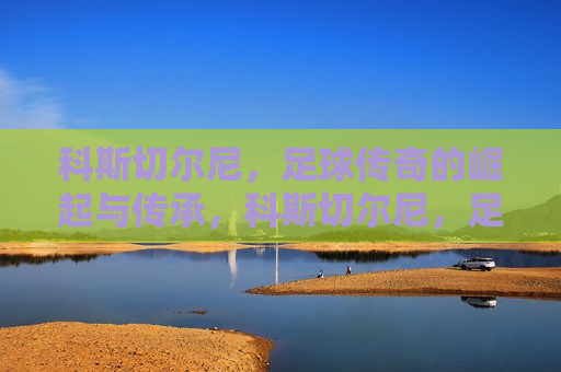 科斯切尔尼，足球传奇的崛起与传承，科斯切尔尼，足球传奇的传承之路，科斯切尔尼，足球传奇的传承之路