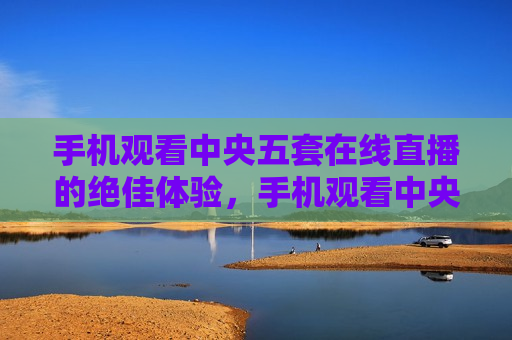 手机观看中央五套在线直播的绝佳体验，手机观看中央五套直播，绝佳体验来袭，手机观看中央五套直播，绝佳体验来袭