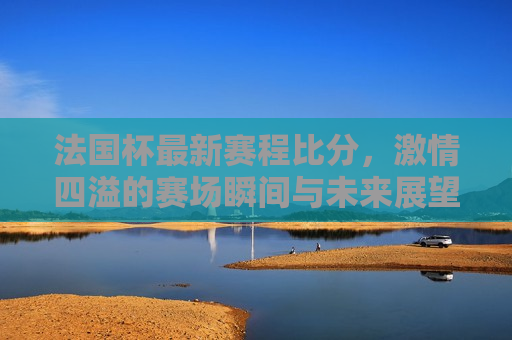 法国杯最新赛程比分， *** 四溢的赛场瞬间与未来展望，法国杯最新赛程比分， *** 瞬间与未来展望，法国杯最新赛程比分， *** 瞬间与未来展望  第1张