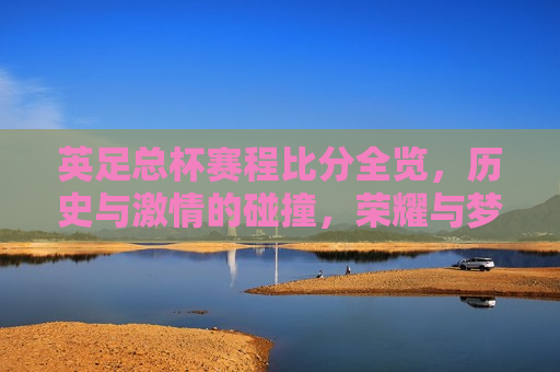 英足总杯赛程比分全览，历史与 *** 的碰撞，荣耀与梦想的舞台，英足总杯赛程比分全览，荣耀与梦想的碰撞，英足总杯赛程比分全览，荣耀与梦想交织的舞台