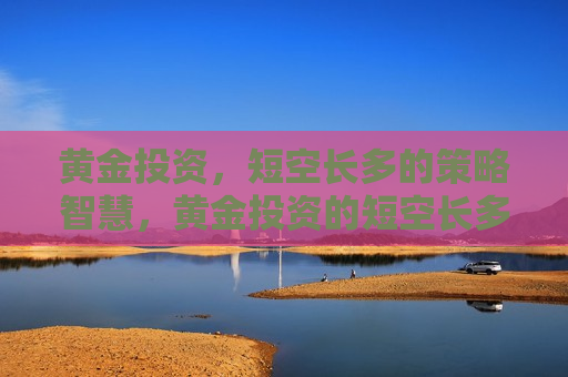 黄金投资，短空长多的策略智慧，黄金投资的短空长多策略智慧，黄金投资的短空长多策略智慧，如何把握市场趋势