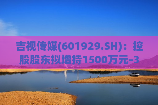 吉视传媒(601929.SH)：控股股东拟增持1500万元-3000万元公司股份