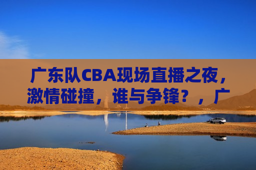 广东队CBA现场直播之夜， *** 碰撞，谁与争锋？，广东队CBA现场直播之夜， *** 碰撞，谁主沉浮？，广东队CBA现场直播之夜， *** 碰撞，谁将问鼎？