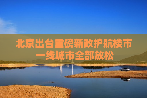 北京出台重磅新政护航楼市 一线城市全部放松