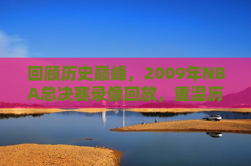 回顾历史巅峰，2009年NBA总决赛录像回放，重温历史巅峰，2009年NBA总决赛精彩回放，重温历史巅峰，2009年NBA总决赛精彩回放