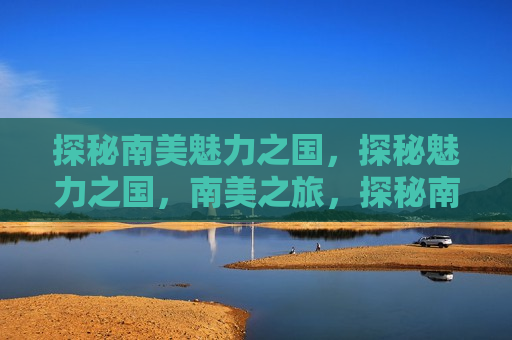探秘南美魅力之国，探秘魅力之国，南美之旅，探秘南美魅力之国，南美之旅