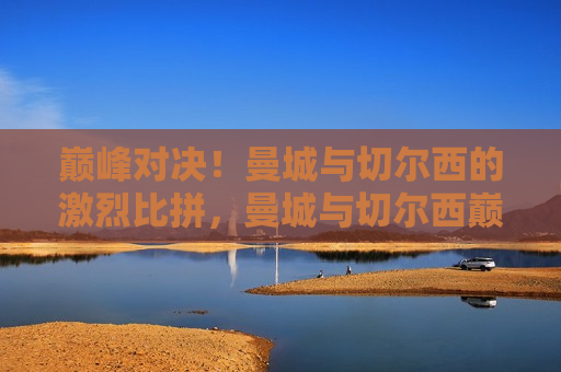 巅峰对决！曼城与切尔西的激烈比拼，曼城与切尔西巅峰对决，激烈比拼引爆赛场！，曼城与切尔西巅峰之战，激烈比拼点燃赛场 *** ！
