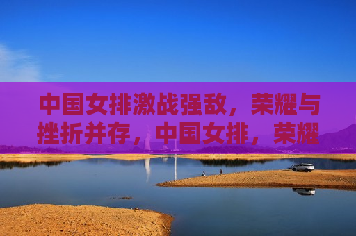 中国女排激战强敌，荣耀与挫折并存，中国女排，荣耀与挫折的交织战记，中国女排，荣耀与挫折的交织战记  第1张