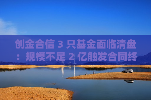 创金合信 3 只基金面临清盘：规模不足 2 亿触发合同终止
