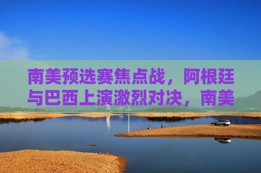 南美预选赛焦点战，阿根廷与巴西上演激烈对决，南美预选赛焦点战，阿根廷与巴西上演终极对决，南美预选赛焦点，阿根廷与巴西终极对决
