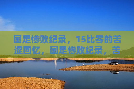 国足惨败纪录，15比零的苦涩回忆，国足惨败纪录，苦涩的15比零回顾，国足惨败之痛，苦涩的15比零回顾