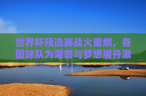 世界杯预选赛战火重燃，各国球队为荣誉与梦想展开激烈角逐，世界杯预选赛激战正酣，球队为荣誉梦想拼搏，世界杯预选赛激战正酣，球队为荣誉梦想展开激烈角逐