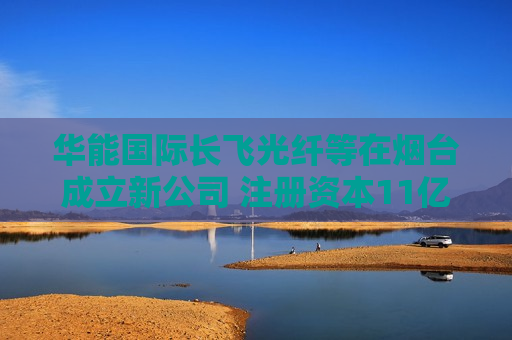 华能国际长飞光纤等在烟台成立新公司 注册资本11亿