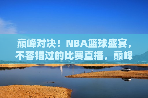 巅峰对决！NBA篮球盛宴，不容错过的比赛直播，巅峰盛宴！NBA篮球直播，精彩对决不容错过，巅峰盛宴！NBA篮球直播对决，精彩不可错过