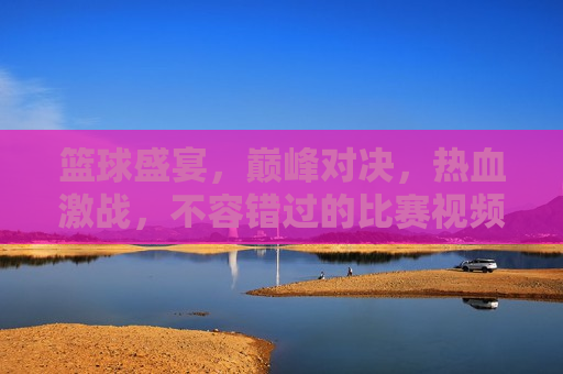 篮球盛宴，巅峰对决，热血激战，不容错过的比赛视频直播，篮球热血盛宴，巅峰对决，激战正酣，篮球热血盛宴，巅峰对决激战正酣