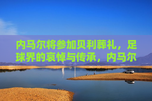 内马尔将参加贝利葬礼，足球界的哀悼与传承，内马尔出席贝利葬礼，足球界的哀悼与传承时刻，内马尔出席贝利葬礼，足球界的哀悼与传承时刻