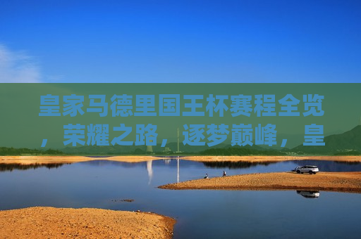 皇家马德里国王杯赛程全览，荣耀之路，逐梦巅峰，皇家马德里国王杯征战之路，荣耀逐梦，巅峰对决，皇家马德里国王杯征战之路，荣耀逐梦，巅峰对决