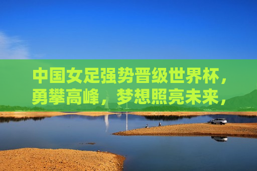 中国女足强势晋级世界杯，勇攀高峰，梦想照亮未来，中国女足勇攀高峰，世界杯晋级，梦想照亮未来，中国女足晋级世界杯，勇攀高峰，梦想照亮未来  第1张