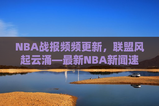NBA战报频频更新，联盟风起云涌—最新NBA新闻速递，最新NBA战报，联盟风起云涌，最新NBA战报与新闻速递，联盟风起云涌