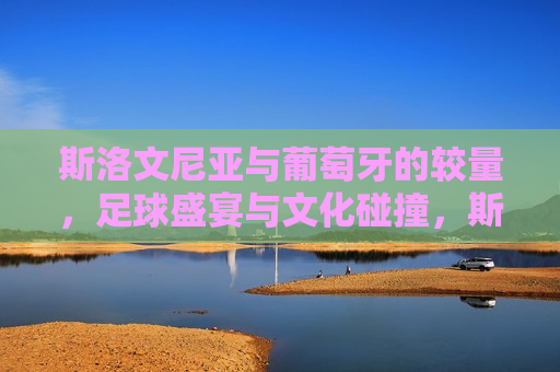 斯洛文尼亚与葡萄牙的较量，足球盛宴与文化碰撞，斯洛文尼亚与葡萄牙足球对决，盛宴与文化的碰撞，斯洛文尼亚与葡萄牙足球对决，盛宴与文化的激烈碰撞